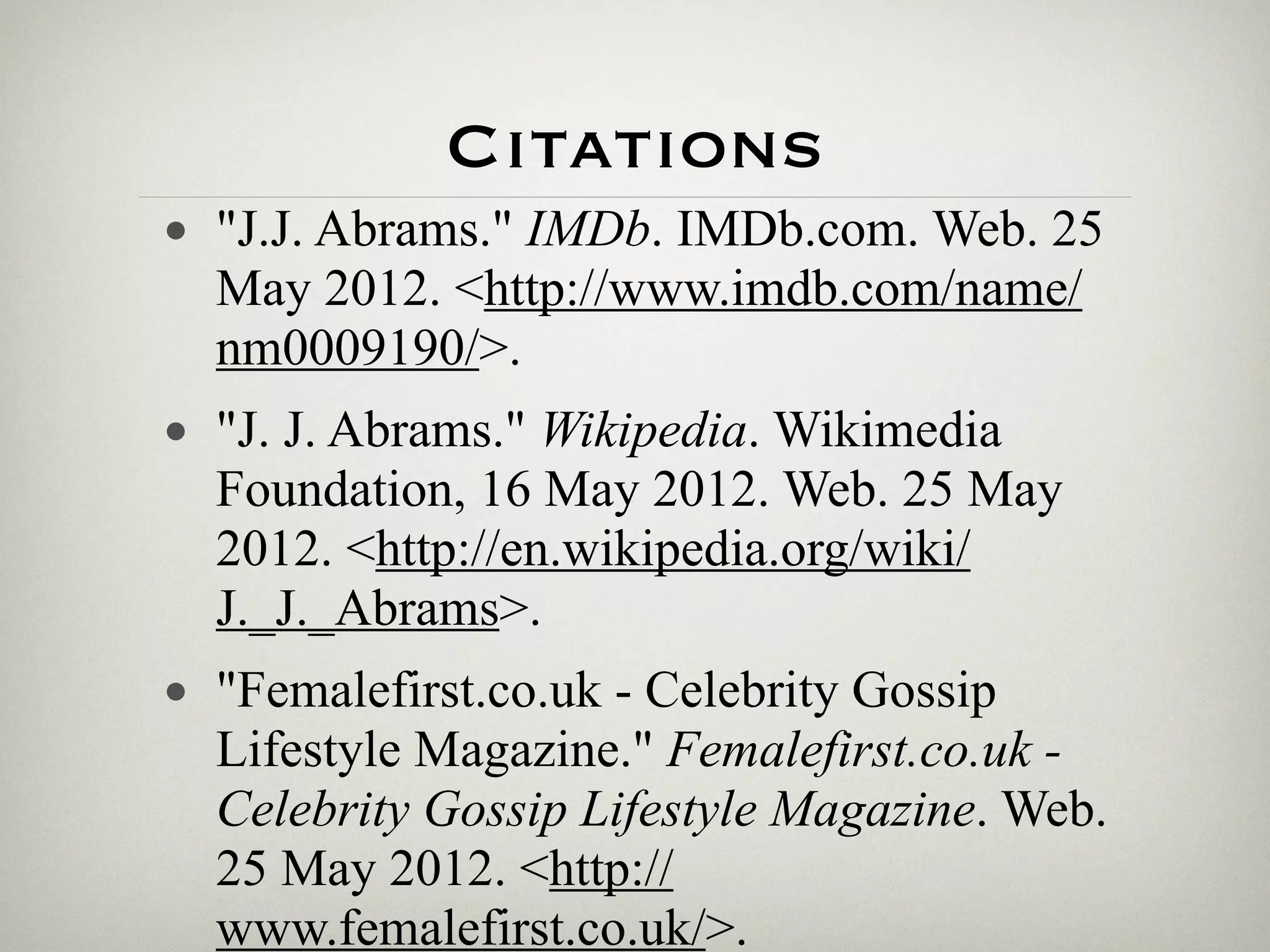 Citations
• "J.J. Abrams." IMDb. IMDb.com. Web. 25
  May 2012. <http://www.imdb.com/name/
  nm0009190/>.
• "J. J. Abrams." Wikipedia. Wikimedia
  Foundation, 16 May 2012. Web. 25 May
  2012. <http://en.wikipedia.org/wiki/
  J._J._Abrams>.
• "Femalefirst.co.uk - Celebrity Gossip
  Lifestyle Magazine." Femalefirst.co.uk -
  Celebrity Gossip Lifestyle Magazine. Web.
  25 May 2012. <http://
  www.femalefirst.co.uk/>.
 
