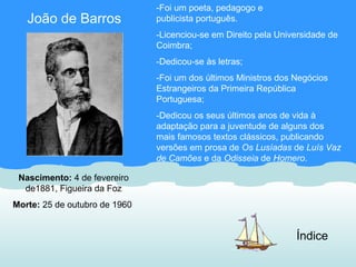 -Foi um poeta, pedagogo e
   João de Barros              publicista português.
                               -Licenciou-se em Direito pela Universidade de
                               Coimbra;
                               -Dedicou-se às letras;
                               -Foi um dos últimos Ministros dos Negócios
                               Estrangeiros da Primeira República
                               Portuguesa;
                               -Dedicou os seus últimos anos de vida à
                               adaptação para a juventude de alguns dos
                               mais famosos textos clássicos, publicando
                               versões em prosa de Os Lusíadas de Luís Vaz
                               de Camões e da Odisseia de Homero.

 Nascimento: 4 de fevereiro
  de1881, Figueira da Foz
Morte: 25 de outubro de 1960


                                                                 Índice
 