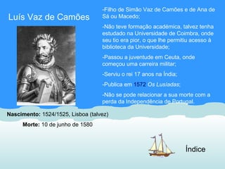 -Filho de Simão Vaz de Camões e de Ana de
Luís Vaz de Camões                 Sá ou Macedo;
                                   -Não teve formação académica, talvez tenha
                                   estudado na Universidade de Coimbra, onde
                                   seu tio era pior, o que lhe permitiu acesso à
                                   biblioteca da Universidade;
                                   -Passou a juventude em Ceuta, onde
                                   começou uma carreira militar;
                                   -Serviu o rei 17 anos na Índia;
                                   -Publica em 1572 Os Lusíadas;
                                   -Não se pode relacionar a sua morte com a
                                   perda da Independência de Portugal.

Nascimento: 1524/1525, Lisboa (talvez)
     Morte: 10 de junho de 1580



                                                                     Índice
 