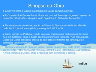 Sinopse da Obra
● Este livro narra a viagem da armada de Vasco da Gama à Índia.
● Após várias traições em terras africanas, os marinheiros portugueses, apesar de
bastantes dificuldades, vão para lá do Bojador e do Cabo das Tormentas.


● Terminadas as tormentas, a frota de Vasco da Gama é acolhida em Melinde,
onde lhe é concedido um piloto que os guiará até à Índia.

● Baco, inimigo de Portugal, vendo que o rei confiava nos portugueses, faz com
que, em Calecute, corra o boato das más pretensões lusitanas. Não preocupado,
Vasco da Gama consegue provas de que esteve em terras tão longínquas e
consegue voltar a Portugal.
● Durante a viagem de regresso, param na Ilha dos Amores, onde foram recebidos
por nereidas. Tétis, rainha das nereidas, narra a Gama feitos futuros dos lusitanos.
A frota regressa a Lisboa, onde é recebida com admiração e alegria.



                                                                       Índice
 