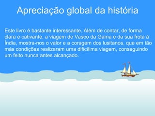 Apreciação global da história
Este livro é bastante interessante. Além de contar, de forma
clara e cativante, a viagem de Vasco da Gama e da sua frota à
Índia, mostra-nos o valor e a coragem dos lusitanos, que em tão
más condições realizaram uma dificílima viagem, conseguindo
um feito nunca antes alcançado.
 