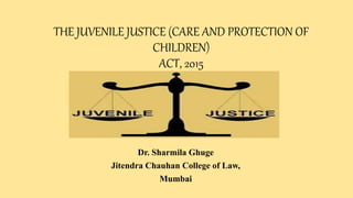 THE JUVENILE JUSTICE (CARE AND PROTECTION OF
CHILDREN)
ACT, 2015
Dr. Sharmila Ghuge
Jitendra Chauhan College of Law,
Mumbai
 