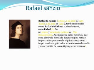 Rafael sanzio
Raffaello Sanzio (Urbino, 6 de abril de 1483 –
Roma, 7 de abril de 15201 ), también conocido
como Rafael de Urbino o, simplemente,
comoRafael1 n. 1 fue
un pintor y arquitecto italiano del Alto
Renacimiento. Además de su labor pictórica, que
sería admirada e imitada durante siglos, realizó
importantes aportes en la arquitectura y, como
inspector de antigüedades, se interesó en el estudio
y conservación de los vestigios grecorromanos.3
 