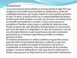  El humanismo
 es un movimiento desarrollado en Europa desde el siglo XVI que
rompió con las tradiciones escolásticas medievales y exaltó las
cualidades humanas, por lo que comenzó a dar sentido racional a
la vida. Es decir, se pone énfasis en la responsabilidad del propio
hombre para darle sentido a su vida, sin recurrir a la existencia de
un mundo trascendental o un dios. Como consecuencia se
considera al hombre como centro y medida de todas las cosas.
Desde un punto de vista filosófico el humanismo es una actitud
que hace hincapié en la dignidad y el valor de la persona. Uno de
sus principios básicos es que las personas son seres racionales
que poseen en si mismas capacidad para hallar la verdad y
practicar el bien.
El término humanismo se utiliza también con gran frecuencia
para describir el movimiento literario y cultural, ya que una
persona que se dedica al estudio de las letras y las artes es
considerado un humanista. Este renacimiento de los estudios
griegos y romanos subrayaba el valor que tiene lo clásico por sí
mismo, mas que por su importancia en el marco del cristianismo.
 