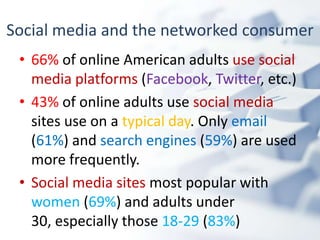 Social media and the networked consumer
 • 66% of online American adults use social
   media platforms (Facebook, Twitter, etc.)
 • 43% of online adults use social media
   sites use on a typical day. Only email
   (61%) and search engines (59%) are used
   more frequently.
 • Social media sites most popular with
   women (69%) and adults under
   30, especially those 18-29 (83%)
 