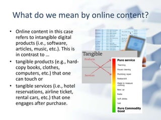 What do we mean by online content?
• Online content in this case
  refers to intangible digital
  products (i.e., software,
  articles, music, etc.). This is
  in contrast to …
• tangible products (e.g., hard-
  copy books, clothes,
  computers, etc.) that one
  can touch or
• tangible services (i.e., hotel
  reservations, airline ticket,
  rental cars, etc.) that one
  engages after purchase.
 