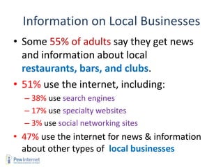 Information on Local Businesses
• Some 55% of adults say they get news
  and information about local
  restaurants, bars, and clubs.
• 51% use the internet, including:
  – 38% use search engines
  – 17% use specialty websites
  – 3% use social networking sites
• 47% use the internet for news & information
  about other types of local businesses
 