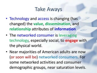 Take Aways
• Technology and access is changing (has
  changed) the value, dissemination, and
  relationship attributes of information
• The networked consumer is leveraging
  technology, especially social, to engage with
  the physical world.
• Near majorities of American adults are now
  (or soon will be) networked consumers. For
  some networked activities and consumer
  demographic groups, near saturation levels.
 