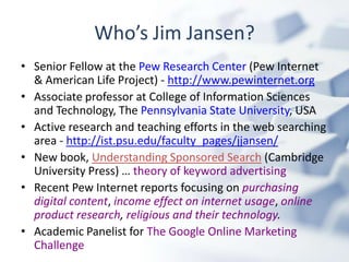 Who’s Jim Jansen?
• Senior Fellow at the Pew Research Center (Pew Internet
  & American Life Project) - http://www.pewinternet.org
• Associate professor at College of Information Sciences
  and Technology, The Pennsylvania State University, USA
• Active research and teaching efforts in the web searching
  area - http://ist.psu.edu/faculty_pages/jjansen/
• New book, Understanding Sponsored Search (Cambridge
  University Press) … theory of keyword advertising
• Recent Pew Internet reports focusing on purchasing
  digital content, income effect on internet usage, online
  product research, religious and their technology.
• Academic Panelist for The Google Online Marketing
  Challenge
 