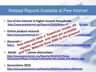 Related Reports Available at Pew Internet

• Use of the internet in higher-income households
  http://www.pewinternet.org/Reports/2010/Better-off-households.aspx

• Online product research
  http://www.pewinternet.org/Reports/2010/Online-Product-Research.aspx

• Generations and their gadgets
  http://www.pewinternet.org/Reports/2011/Generations-and-gadgets.aspx

• Adults and cell phone distractions
  http://www.pewinternet.org/Reports/2010/Cell-Phone-
  Distractions/Major-Findings/5-Bumping-into-people-and-objects.aspx

• Generations 2010
  http://www.pewinternet.org/Reports/2010/Generations-2010.aspx
 