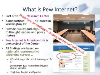 What is Pew Internet?
• Part of the Pew Research Center
• A nonpartisan ‘fact tank’ based in
  Washington, DC
• Provide quality and objective data
  to thought leaders and policy
  makers
• Pew Internet & American Life is
  one project of the Center
• All findings are based on
  nationally representative
  telephone surveys …
   – U.S. adults age 18+ or U.S. teens ages 12-
     17
   – Drawn from dual-frame (landline/cell
     phone) samples
   – English or English and Spanish
 