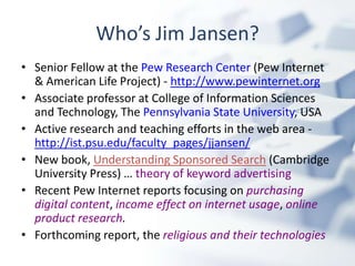 Who’s Jim Jansen?Senior Fellow at the Pew Research Center (Pew Internet & American Life Project) - http://www.pewinternet.orgAssociate professor at College of Information Sciences and Technology, The Pennsylvania State University, USAActive research and teaching efforts in the web area - http://ist.psu.edu/faculty_pages/jjansen/New book, Understanding Sponsored Search (Cambridge University Press) … theory of keyword advertisingRecent Pew Internet reports focusing on purchasing digital content, income effect on internet usage, online product research.Forthcoming report, the religious and their technologies