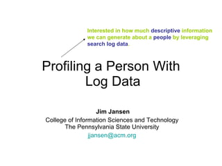 Profiling a Person With  Log Data Jim Jansen College of Information Sciences and Technology  The Pennsylvania State University  [email_address]   Interested in how much  descriptive  information we can generate about a  people  by leveraging  search log data . 