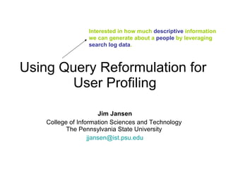 Using Query Reformulation for  User Profiling Jim Jansen College of Information Sciences and Technology  The Pennsylvania State University  [email_address] Interested in how much  descriptive  information we can generate about a  people  by leveraging  search log data . 