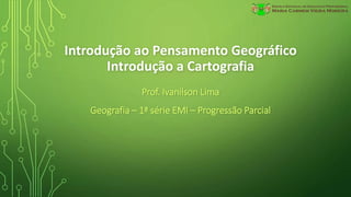 Introdução ao Pensamento Geográfico
Introdução a Cartografia
Prof. Ivanilson Lima
Geografia – 1ª série EMI – Progressão Parcial
 