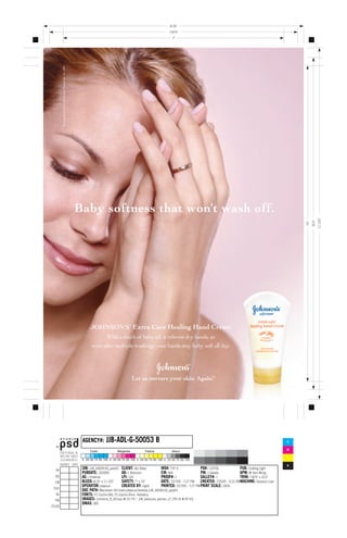 8.25
                                                                                                             7.875
                                                                                                               7




© Johnson & Johnson Consumer Companies, Inc. 2005




                                                    Baby softness that won’t wash off.




                                                                                                                                                                                                       11.125
                                                                                                                                                                                               10.5
                                                                                                                                                                                         10




                                                          JOHNSON’S Extra Care Healing Hand Cream
                                                                    With a touch of baby oil, it relieves dry hands, so
                                                           even after multiple washings your hands stay baby soft all day.




                                                                                     Let us nurture your skin. Again.                    TM




                                                                    JJB-ADL-G-50053 B
                                                     AGENCY#:                                                                                                                        C

                                                                                                                                                                                     M

                                                                                                                                                                                     Y

                                                                                                                                                                                     K
                                                     JOB: JJB_43039-03_pass01 CLIENT: J&J Baby             WO#: TYP-3                 PO#: 110756            PUB: Cooking Light
                                                     PUBDATE: 10/2005           AD: L Bransom              CW: N/A                    PM: J Gelade           APM: M Yam-Wong
                                                     AE: J Petersik             LPI: 133                   PROOF#: 1                  GALLEY#: 1             TRIM: 7.875 x 10.5
                                                     BLEED: 8.25 x 11.125     SAFETY: 7 x 10           DATE: 7/27/05 - 7:27 PM CREATED: 7/25/05 - 4:15 PMMACHINE: DeJesus-Juan
                                                     OPERATOR: jdejesus         CREATED BY: ingrid         PRINTED: 7/27/05 - 7:27 PM PRINT SCALE: 100%
                                                     DOC PATH: Macintosh HD:Users:jdejesus:Desktop:JJB_43039-03_pass01
                                                     FONTS: FC-Cochin-Bld, FC-Cochin-Rmn, Helvetica
                                                     IMAGES: Johnsons_R_KO.eps @ 22.7%*, JJB_extracare_woman_v7_TR1.tif @ 97.5%
                                                     DMAX: 300
 