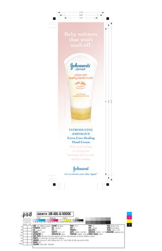 3.125
                                                                                                           2.875
                                                                                                           2.25




                                            Baby softness
                                             that won’t
                                              wash off.


                                            © Johnson & Johnson Consumer Companies, Inc. 2005




                                                                                                                                                10.75
                                                                                                                                        10.5
                                                                                                                                  10




                                                                                                 INTRODUCING
                                                                                                   JOHNSON’S
                                                                                                Extra Care Healing
                                                                                                   Hand Cream
                                                                                                  With a touch of baby
                                                                                                    oil, it keeps your
                                                                                                hands baby soft even after
                                                                                                   multiple washings.




                                                     Let us nurture your skin. Again.                                        TM




                      JJB-ADL-G-50056
     AGENCY#:                                                                                                                                            C

                                                                                                                                                         M

                                                                                                                                                         Y

                                                                                                                                                         K
JOB: JJB_43089-01_pass03 CLIENT: J&J Baby                WO#: TYP-1                 PO#: TK                PUB: Woman's Day
PUBDATE: 10/2005           AD: L Bransom                 CW: TK                     PM: J Gelade           APM: M Yam-Wong
AE: J petersik             LPI: 133                      PROOF#: 1                  GALLEY#: 1             TRIM: 2.875 x 10.5
BLEED: 3 x 10.75         SAFETY: 2.25 x 10           DATE: 7/28/05 - 5:26 PM CREATED: 7/26/05 - 3:17 PMMACHINE: Dagostino-Chris
OPERATOR: cd               CREATED BY: ingrid            PRINTED: 7/28/05 - 5:26 PM PRINT SCALE: 100%
DOC PATH: Macintosh HD:Users:cdagosti:Public:Chris'-Daily work:work_07-28:JJB_43089-01_pass03
FONTS: FC-Cochin-Bld, FC-Cochin-Rmn, Helvetica
IMAGES: Johnsons_R_100C_50M.eps @ 22.7%*, JJB_THIRD_PG_WD_tube_v8.tif @ 100%
DMAX: 300
COLORS: 100C_50M*, 0/40/20/0*
 