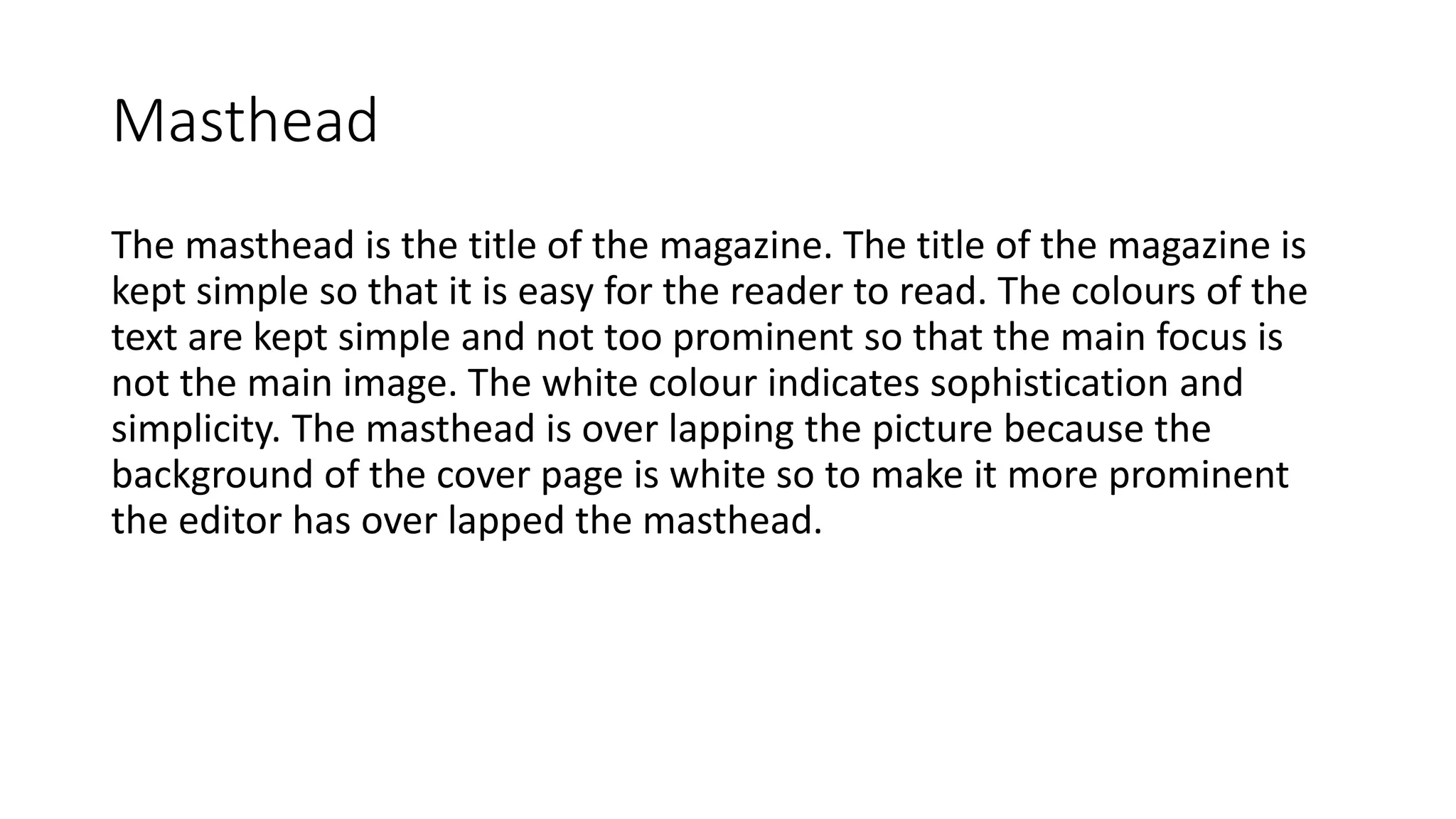 Masthead
The masthead is the title of the magazine. The title of the magazine is
kept simple so that it is easy for the reader to read. The colours of the
text are kept simple and not too prominent so that the main focus is
not the main image. The white colour indicates sophistication and
simplicity. The masthead is over lapping the picture because the
background of the cover page is white so to make it more prominent
the editor has over lapped the masthead.
 