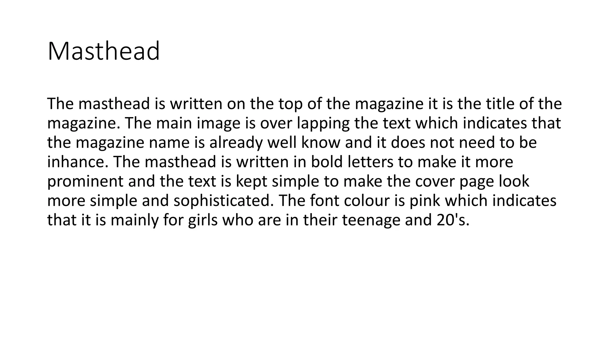 Masthead
The masthead is written on the top of the magazine it is the title of the
magazine. The main image is over lapping the text which indicates that
the magazine name is already well know and it does not need to be
inhance. The masthead is written in bold letters to make it more
prominent and the text is kept simple to make the cover page look
more simple and sophisticated. The font colour is pink which indicates
that it is mainly for girls who are in their teenage and 20's.
 