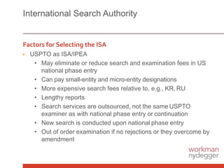 International Search Authority
Factors for Selecting the ISA
▶ USPTO as ISA/IPEA
• May eliminate or reduce search and examination fees in US
national phase entry
• Can pay small-entity and micro-entity designations
• More expensive search fees relative to, e.g., KR, RU
• Lengthy reports
• Search services are outsourced, not the same USPTO
examiner as with national phase entry or continuation
• New search is conducted upon national phase entry
• Out of order examination if no rejections or they overcome by
amendment
 