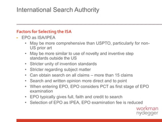 International Search Authority
Factors for Selecting the ISA
▶ EPO as ISA/IPEA
• May be more comprehensive than USPTO, particularly for non-
US prior art
• May be more similar to use of novelty and inventive step
standards outside the US
• Stricter unity of invention standards
• Stricter regarding subject matter
• Can obtain search on all claims – more than 15 claims
• Search and written opinion more direct and to point
• When entering EPO, EPO considers PCT as first stage of EPO
examination
• EPO typically gives full, faith and credit to search
• Selection of EPO as IPEA, EPO examination fee is reduced
 