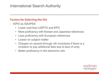 International Search Authority
Factors for Selecting the ISA
▶ KIPO as ISA/IPEA
• Lower cost than USPTO and EPO
• More proficiency with Korean and Japanese references
• Less proficiency with European references
• Looser on subject matter
• Cheaper on second through nth inventions if there is a
invitation to pay additional fees due to lack of unity
• Better proficiency in the electronic arts
 