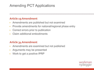 Amending PCT Applications
Article 19 Amendment
▶ Amendments are published but not examined
▶ Provide amendments for national/regional phase entry
▶ Correct errors prior to publication
▶ Claim additional embodiments
Article 34 Amendment
▶ Amendments are examined but not published
▶ Arguments may be presented
▶ Work to get a positive IPRP
 