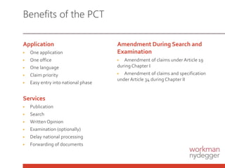 Benefits of the PCT
Application
▶ One application
▶ One office
▶ One language
▶ Claim priority
▶ Easy entry into national phase
Services
▶ Publication
▶ Search
▶ Written Opinion
▶ Examination (optionally)
▶ Delay national processing
▶ Forwarding of documents
Amendment During Search and
Examination
▶ Amendment of claims under Article 19
during Chapter I
▶ Amendment of claims and specification
under Article 34 during Chapter II
 