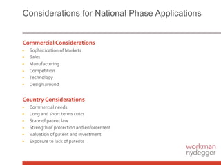 Considerations for National Phase Applications
Commercial Considerations
▶ Sophistication of Markets
▶ Sales
▶ Manufacturing
▶ Competition
▶ Technology
▶ Design around
Country Considerations
▶ Commercial needs
▶ Long and short terms costs
▶ State of patent law
▶ Strength of protection and enforcement
▶ Valuation of patent and investment
▶ Exposure to lack of patents
 