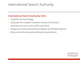 International Search Authority (ISA)
▶ Classifies the technology
▶ Evaluates for multiple inventions (Unity of invention)
▶ Searches prior art in view of the inventions
▶ Prepares an International Search Report andWritten Opinion
▶ Determines the International ExaminingAuthority
International Search Authority
 