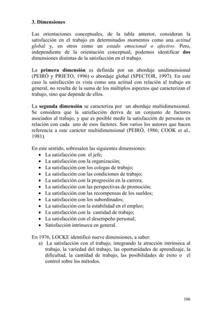106
3. Dimensiones
Las orientaciones conceptuales, de la tabla anterior, consideran la
satisfacción en el trabajo en determinados momentos como una actitud
global y, en otros como un estado emocional o afectivo. Pero,
independiente de la orientación conceptual, podemos identificar dos
dimensiones distintas de la satisfacción en el trabajo.
La primera dimensión es definida por un abordaje unidimensional
(PEIRÓ y PRIETO, 1996) o abordaje global (SPECTOR, 1997). En este
caso la satisfacción es vista como una actitud con relación al trabajo en
general, no resulta de la suma de los múltiplos aspectos que caracterizan el
trabajo, sino que depende de ellos.
La segunda dimensión se caracteriza por un abordaje multidimensional.
Se considera que la satisfacción deriva de un conjunto de factores
asociados al trabajo, y que es posible medir la satisfacción de personas en
relación con cada uno de esos factores. Son varios los autores que hacen
referencia a este carácter multidimensional (PEIRÓ, 1986; COOK et al.,
1981).
En este sentido, sobresalen las siguientes dimensiones:
• La satisfacción con el jefe;
• La satisfacción con la organización;
• La satisfacción con los colegas de trabajo;
• La satisfacción con las condiciones de trabajo;
• La satisfacción con la progresión en la carrera;
• La satisfacción con las perspectivas de promoción;
• La satisfacción con las recompensas de los sueldos;
• La satisfacción con los subordinados;
• La satisfacción con la estabilidad en el empleo;
• La satisfacción con la cantidad de trabajo;
• La satisfacción con el desempeño personal;
• Satisfacción intrínseca en general.
En 1976, LOCKE identificó nueve dimensiones, a saber:
a) La satisfacción con el trabajo, integrando la atracción intrínseca al
trabajo, la variedad del trabajo, las oportunidades de aprendizaje, la
dificultad, la cantidad de trabajo, las posibilidades de éxito o el
control sobre los métodos.
 
