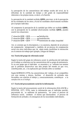 114
La percepción de las características del trabajo resulta del nivel, de la
dificultad, de la cantidad de tiempo y del grado de responsabilidad
inherentes a las propias tareas, es decir, a la función.
La percepción de la cantidad recibida (QER), proviene: a) de la percepción
de los resultados de los otros y b) de los resultados efectivamente recibidos
por el propio individuo.
Al compararse la percepción de la cantidad que deber ser recibida (QDR),
con la percepción de la cantidad efectivamente recibida (QER), pueden
ocurrir tres situaciones:
1ª situación QDR = QER Satisfacción
2ª situación QDR > QER Insatisfacción
3ª situación QDR < QER Sentimiento de culpa; inequidad
Así, se constata que la discrepancia, o su ausencia, depende de un proceso
de comparación intrapersonal y, también, de un proceso de comparación
social con otros individuos que, de algún modo, posibilitan la interacción
en el contexto de trabajo (por ejemplo, colegas de trabajo).
4.6. Teoría del grupo de referencia social
Según la teoría del grupo de referencia social, la satisfacción del individuo
en el trabajo se relaciona con las características del su grupo de pertenencia.
Es en este grupo que el individuo se encuentra y se enfrenta con normas
que le permiten desenvolver una idea propia del mundo en que vive,
contribuyendo, así, a la explicación que formula sobre su realidad.
Según KORMAN (1978), las características del trabajo, al ser compatibles
con esas normas y deseos, facilitan el desarrollo de actitudes más
favorables con relación al trabajo y, consecuentemente, contribuyen a la
satisfacción en el trabajo.
4.7. Teoría del procesamiento social de la información
Según la teoría del procesamiento social de la información (SALANCIK y
PFEFFER, 1977; 1978), tanto la información que el individuo percibe,
proveniente de su ambiente de pertenencia, así como el proceso de
influencia social, moldean el núcleo que desencadena el proceso de
formación de actitudes y la emergencia de las necesidades individuales.
 