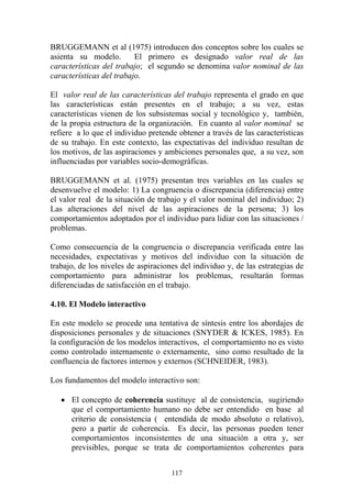 117
BRUGGEMANN et al (1975) introducen dos conceptos sobre los cuales se
asienta su modelo. El primero es designado valor real de las
características del trabajo; el segundo se denomina valor nominal de las
características del trabajo.
El valor real de las características del trabajo representa el grado en que
las características están presentes en el trabajo; a su vez, estas
características vienen de los subsistemas social y tecnológico y, también,
de la propia estructura de la organización. En cuanto al valor nominal se
refiere a lo que el individuo pretende obtener a través de las características
de su trabajo. En este contexto, las expectativas del individuo resultan de
los motivos, de las aspiraciones y ambiciones personales que, a su vez, son
influenciadas por variables socio-demográficas.
BRUGGEMANN et al. (1975) presentan tres variables en las cuales se
desenvuelve el modelo: 1) La congruencia o discrepancia (diferencia) entre
el valor real de la situación de trabajo y el valor nominal del individuo; 2)
Las alteraciones del nivel de las aspiraciones de la persona; 3) los
comportamientos adoptados por el individuo para lidiar con las situaciones /
problemas.
Como consecuencia de la congruencia o discrepancia verificada entre las
necesidades, expectativas y motivos del individuo con la situación de
trabajo, de los niveles de aspiraciones del individuo y, de las estrategias de
comportamiento para administrar los problemas, resultarán formas
diferenciadas de satisfacción en el trabajo.
4.10. El Modelo interactivo
En este modelo se procede una tentativa de síntesis entre los abordajes de
disposiciones personales y de situaciones (SNYDER & ICKES, 1985). En
la configuración de los modelos interactivos, el comportamiento no es visto
como controlado internamente o externamente, sino como resultado de la
confluencia de factores internos y externos (SCHNEIDER, 1983).
Los fundamentos del modelo interactivo son:
• El concepto de coherencia sustituye al de consistencia, sugiriendo
que el comportamiento humano no debe ser entendido en base al
criterio de consistencia ( entendida de modo absoluto o relativo),
pero a partir de coherencia. Es decir, las personas pueden tener
comportamientos inconsistentes de una situación a otra y, ser
previsibles, porque se trata de comportamientos coherentes para
 