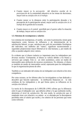 125
• Cuanto mayor es la percepción del directivo escolar de la
participación de la comunidad educativa en las tomas de decisiones,
mayor será su satisfacción en el trabajo.
• Cuanto menor es la distancia entre la participación deseada y la
percepción de la participación actual, mayor será la satisfacción en el
trabajo de la gestión de la escuela.
• Cuanto mayor es el control percibido por el gestor sobre la situación
de trabajo, mayor será su satisfacción.
1.3. Sistemas de recompensas y salarios
Los sistemas de recompensas, el sueldo, así como la promoción, tienen gran
importancia como factores de influencia y de determinación de la
satisfacción laboral, ya que: satisfacen una serie de necesidades fisiológicas
del individuo; son símbolos del “status”, significan reconocimiento y
seguridad; proporcionan mayor libertad en la vida humana; y, por medio de
ellos se pueden adquirir otros valores.
Es evidente que el dinero (salario) es importante para los trabajadores por
diversas razones. Ciertamente, el dinero es valioso debido a los bienes y
servicios que compra. Éste es un valor económico, como un medio de
intercambio para atribución de recursos económicos. No obstante, el dinero
es también un medio de intercambio social; representa para los trabajadores
lo que la organización piensa de ellos.
También es un indicador del estatus de un trabajador con relación al de otros
compañeros.
Por estas razones, en los últimos años los investigadores se han dedicado a
descubrir qué función representa la retribución financiera en la vida
cotidiana de los trabajadores y de qué forma ejerce su influencia en la
satisfacción laboral.
La teoría de la discrepancia de LAWLER (1981) afirma que la diferencia
entre lo que el trabajador cree que debería cobrar y lo que realmente recibe,
determina el nivel de satisfacción. De este modo, la satisfacción que el
empleado tiene con relación a su salario se ve afectada por la discrepancia
percibida entre el salario que recibe y los salarios de las personas que toma
como referente.
 