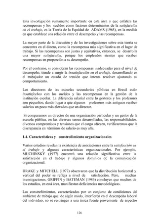 126
Una investigación sumamente importante en esta área y que enfatiza las
recompensas y los sueldos como factores determinantes de la satisfacción
en el trabajo, es la Teoría de la Equidad de ADAMS (1965), en la medida
en que establece una relación entre el desempeño y las recompensas.
La mayor parte de la discusión y de las investigaciones sobre esta teoría se
concentra en el dinero, como la recompensa más significativa en el lugar de
trabajo. Si las recompensas son justas y equitativas, entonces, se desarrolla
una mayor satisfacción, porque los empleados sienten que reciben
recompensas en proporción a su desempeño.
Por el contrario, si consideran las recompensas inadecuadas para el nivel de
desempeño, tiende a surgir la insatisfacción en el trabajo, desarrollando en
el trabajador un estado de tensión que intenta resolver ajustando su
comportamiento.
Los directores de las escuelas secundarias públicas en Brasil están
insatisfechos con los sueldos y las recompensas en la gestión de la
institución escolar. La diferencia salarial entre lo gestores y los profesores
son pequeños; dando lugar a que algunos profesores más antiguos reciben
salarios un poco más elevados que un director.
Si comparamos un director de una organización particular y un gestor de la
escuela pública, en las diversas tareas desarrolladas, las responsabilidades,
diversos compromisos y tensiones que el cargo ofrecen, verificaremos que la
discrepancia en términos de salario es muy alta.
1.4. Características y constreñimiento organizacionales
Varios estudios revelan la existencia de asociaciones entre la satisfacción en
el trabajo y algunas características organizacionales. Por ejemplo,
MUCHINSKY (1977) encontró una relación significativa entre la
satisfacción en el trabajo y algunos dominios de la comunicación
organizacional.
DRAKE y MITCHELL (1977) observaron que la distribución horizontal y
vertical del poder se refleja a nivel de satisfacción. Pero, muchas
investigaciones, GRIFFIN y BATEMAN (1986) concluyen que muchos de
los estudios, en está área, manifiestan deficiencias metodológicas.
Los constreñimientos, caracterizados por un conjunto de condiciones del
ambiente de trabajo que, de algún modo, interfieren en el desempeño laboral
del individuo, no se restringen a una única fuente proveniente de aspectos
 