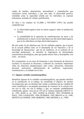 129
estado de timidez, aburrimiento, desconfianza e insatisfacción que
caracteriza ciertos individuos, y por otro lado, la afectividad positiva,
entendida como la capacidad sentida por los individuos en expresar
entusiasmo, actitudes de verdad y gratificación.
En base a los estudios de CLARK y WATSON (1991) fue posible
comprobar que:
• La afectividad negativa tiene un efecto negativo sobre la satisfacción
laboral;
• La probabilidad de la aparición de manifestaciones de stress y de
insatisfacción es mayor en los individuos con alta afectividad negativa
que en los individuos con baja afectividad negativa.
De este modo, ha de admitirse que: De los múltiples papeles, que el gestor
de la escuela pública tiene en el desempeño de sus funciones y de la
diversidad de interacciones –que ha de establecer, en el contexto de su
actividad profesional–, se descubre la importancia de determinadas
características psicológicas, para que pueda sentirse bien y desempeñar, con
éxito, sus tareas.
Por consiguiente, en un curso de formación o auto formación de directivos
escolares es necesaria la discusión y reflexión de cuestiones importantes
sobre las relaciones interpersonales, tales como: autoestima, autonomía
personal, motivación, administración de conflictos, negociación,
comunicación y, el cuidado con el otro.
1.7. Algunas variables sociodemográficas
Identificar algunas de la variables sociodemográficas, que pueden interferir
en la satisfacción en el trabajo, ha constituido el objetivo de muchas
investigaciones que, no obstante, han venido a confirmar que las variables de
causa contribuyen a un pequeño porcentaje de variancia en la satisfacción,
sea con la vida, sea con el trabajo; y que, en conjunto, probablemente
contribuirán, apenas cerca de un 15% de la varianza explicada (ARVEY et.
al., 1991; RAIN et. al., 1991; JUDGE & LOCKE, 1993; PEARSON &
HALL, 1993; GANGLOFF, 1994; PEARSON, 1995; BRAVO et. al., 1996;
DENEVE & COOPER, 1998; MORENO, 1998; DIENER et. al., 1999).
 