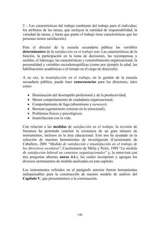 146
2 – Las características del trabajo (ambiente del trabajo para el individuo;
los atributos de las tareas, que incluyen la cantidad de responsabilidad, la
variedad de tareas, y hasta que punto el trabajo tiene características que las
personas tienen satisfacción).
Para el director de la escuela secundaria pública las variables
determinantes de la satisfacción en el trabajo son: Las características de la
función, la participación en la toma de decisiones, las recompensas y
sueldos, el liderazgo; las características y constreñimiento organizacional, la
personalidad y variables sociodemográficas (como por ejemplo la edad, las
habilitaciones académicas o el tiempo en el cargo de dirección).
A su vez, la insatisfacción en el trabajo, en la gestión de la escuela
secundaria pública, puede traer consecuencias para los directores, tales
como:
• Disminución del desempeño profesional y de la productividad;
• Menor comportamiento de ciudadanía organizacional;
• Comportamiento de fuga (absentismo y turnover)
• Burnout (agotamiento extremo en lo emocional),
• Problemas físicos y psicológicos;
• Insatisfacción con la vida.
Con relación a las medidas de satisfacción en el trabajo, la revisión de
literatura ha permitido concluir la existencia de un gran número de
instrumentos, inclusos en la área educacional. Esto nos ha ayudado en la
selección de nuestras herramientas de investigación (Cuestionario de
Caballero, 2001 “Medida de satisfacción e insatisfacción en el trabajo de
los directores escolares”; Cuestionario de Mélia y Peiró, 1989 “La medida
de satisfacción laboral en contextos organizacionales” y, la entrevista con
tres preguntas abiertas anexo 4.1.), las cuales incorporan y agregan los
diversos instrumentos de medida analizados en este capítulo.
Los instrumentos referidos en el parágrafo anterior fueron herramientas
indispensables para la construcción de nuestro modelo de análisis del
Capítulo V, que presentaremos a la continuación.
 