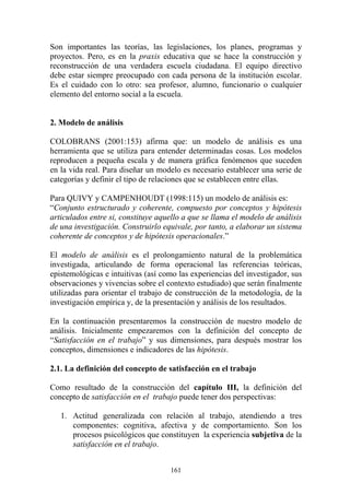 161
Son importantes las teorías, las legislaciones, los planes, programas y
proyectos. Pero, es en la praxis educativa que se hace la construcción y
reconstrucción de una verdadera escuela ciudadana. El equipo directivo
debe estar siempre preocupado con cada persona de la institución escolar.
Es el cuidado con lo otro: sea profesor, alumno, funcionario o cualquier
elemento del entorno social a la escuela.
2. Modelo de análisis
COLOBRANS (2001:153) afirma que: un modelo de análisis es una
herramienta que se utiliza para entender determinadas cosas. Los modelos
reproducen a pequeña escala y de manera gráfica fenómenos que suceden
en la vida real. Para diseñar un modelo es necesario establecer una serie de
categorías y definir el tipo de relaciones que se establecen entre ellas.
Para QUIVY y CAMPENHOUDT (1998:115) un modelo de análisis es:
“Conjunto estructurado y coherente, compuesto por conceptos y hipótesis
articulados entre si, constituye aquello a que se llama el modelo de análisis
de una investigación. Construirlo equivale, por tanto, a elaborar un sistema
coherente de conceptos y de hipótesis operacionales.”
El modelo de análisis es el prolongamiento natural de la problemática
investigada, articulando de forma operacional las referencias teóricas,
epistemológicas e intuitivas (así como las experiencias del investigador, sus
observaciones y vivencias sobre el contexto estudiado) que serán finalmente
utilizadas para orientar el trabajo de construcción de la metodología, de la
investigación empírica y, de la presentación y análisis de los resultados.
En la continuación presentaremos la construcción de nuestro modelo de
análisis. Inicialmente empezaremos con la definición del concepto de
“Satisfacción en el trabajo” y sus dimensiones, para después mostrar los
conceptos, dimensiones e indicadores de las hipótesis.
2.1. La definición del concepto de satisfacción en el trabajo
Como resultado de la construcción del capítulo III, la definición del
concepto de satisfacción en el trabajo puede tener dos perspectivas:
1. Actitud generalizada con relación al trabajo, atendiendo a tres
componentes: cognitiva, afectiva y de comportamiento. Son los
procesos psicológicos que constituyen la experiencia subjetiva de la
satisfacción en el trabajo.
 