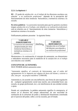 165
2.2.1. La hipótesis 1
H1 – El grado de satisfacción en el trabajo de los directores escolares con
relación a su realización profesional depende de la percepción del
funcionamiento de otras instancias burocráticas y normativas externas a la
escuela.
En otras palabras: La autonomía necesaria para que los gestores escolares
tengan satisfacción en el trabajo, con relación a su realización profesional,
está en relación con el funcionamiento de otras instancias burocráticas y
normativas externas a la escuela.
Gráficamente podemos presentar la siguiente forma:
Interfiere
Mostraremos a la continuación el concepto de autonomía, sus dimensiones
e indicadores necesarios para la medición de la satisfacción en el trabajo
con relación a esa variable.
CONCEPTO DE AUTONOMÍA
MAX WEBER definió autonomía como:
“Autonomía significa, al contrario de heteronomia, que el orden del
agrupamiento no es impuesto por alguien de fuera del mismo y exterior a
ello, sino por sus propios miembros”(1984:40).
Autonomía es, de acuerdo con esta definición, una forma de auto-regulación
de cualquier agrupamiento social (una nación, una comunidad local, una
escuela, un grupo profesional, etc.), sin interferencia de una entidad extraña
o ajena.
Siendo así, actualmente, la palabra autonomía significa la emergencia, al
menos en el discurso del campo educacional, de una necesidad de
sustitución de la estructura de poder y dominación heterónoma constituida
por el ejercicio del poder, sobre y en las escuelas, por el Estado.
VARIABLE
INDEPENDIENTE
La ausencia de autonomía
proporcionada por otras
instancias burocráticas y
normativas externas a la
escuela
VARIABLE
DEPENDIENTE
Satisfacción en el trabajo
del director con relación a
su realización profesional
 
