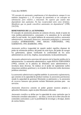 168
Como dice MORIN:
“El concepto de autonomía complementa el de dependencia, aunque le sea
también antagónico (...). El concepto de autonomía es un concepto no
substancial, pero relativo y relacional. No expreso que cuanto más
dependiente más autónomo. No hay reciprocidad entre estos términos.
Manifiesto que no puede concebirse autonomía sin dependencia” (1990,
218:219).
DIMENSIONES DE LA AUTONOMIA
El concepto de autonomía presenta un contexto diverso, desde el punto de
vista jurídico-administrativo, consonante a la naturaleza de la actividad
sobre la cual incide. Así, puede hablarse de autonomía política, autonomía
administrativa, autonomía financiera, autonomía pedagógica y autonomía
científica (FORMOZINHO, 1986; SOUSA FERNÁNDES, 1992;
SARMENTO, 1993; BARROSO, 1996).
Autonomía política (capacidad de repartir poder) significa disponer de
poder de orientación política, del poder de crear leyes, del poder de escoger
los gobernantes, apenas verificando la conformidad de los actos
administrativos con la ley. Implica, necesariamente, la descentralización.
Autonomía administrativa proviene del ejercicio de la función jurídica de la
administración. La autonomía administrativa, según SOUSA FERNANDES
(1992), consiste en la práctica de diferentes actos administrativos e
involucra áreas diversas. Se traduce en el poder de reglamentar (sobre
situaciones jurídicas genéricas) y en el poder de dirección (sobre decisiones
jurídicas concretas).
La autonomía administrativa engloba también: la autonomía reglamentaria,
que consiste en la capacidad de producir normas; la autonomía patrimonial,
siendo la capacidad de gestionar libremente su patrimonio y, la autonomía
de recursos humanos que permite reclutar libremente personas para sus
servicios.
Autonomía financiera consiste en poder generar recursos propios y
aplicarlos libremente, según un plan libremente elaborado.
Autonomía científica se define por la capacidad de crear currículos que la
institución considera adecuados a sus fines, a través de la libre elección de
contenidos curriculares y por la posibilidad de investigar y divulgar, dentro
de ciertos límites.
 