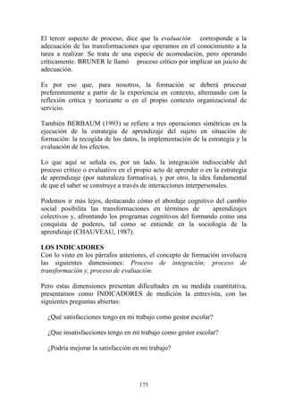 175
El tercer aspecto de proceso, dice que la evaluación corresponde a la
adecuación de las transformaciones que operamos en el conocimiento a la
tarea a realizar. Se trata de una especie de acomodación, pero operando
críticamente. BRUNER le llamó proceso crítico por implicar un juicio de
adecuación.
Es por eso que, para nosotros, la formación se deberá procesar
preferentemente a partir de la experiencia en contexto, alternando con la
reflexión crítica y teorizante o en el propio contexto organizacional de
servicio.
También BERBAUM (1993) se refiere a tres operaciones simétricas en la
ejecución de la estrategia de aprendizaje del sujeto en situación de
formación: la recogida de los datos, la implementación de la estrategia y la
evaluación de los efectos.
Lo que aquí se señala es, por un lado, la integración indisociable del
proceso crítico o evaluativo en el propio acto de aprender o en la estrategia
de aprendizaje (por naturaleza formativa), y por otro, la idea fundamental
de que el saber se construye a través de interacciones interpersonales.
Podemos ir más lejos, destacando cómo el abordaje cognitivo del cambio
social posibilita las transformaciones en términos de aprendizajes
colectivos y, afrontando los programas cognitivos del formando como una
conquista de poderes, tal como se entiende en la sociología de la
aprendizaje (CHAUVEAU, 1987).
LOS INDICADORES
Con lo visto en los párrafos anteriores, el concepto de formación involucra
las siguientes dimensiones: Proceso de integración; proceso de
transformación y, proceso de evaluación.
Pero estas dimensiones presentan dificultades en su medida cuantitativa,
presentamos como INDICADORES de medición la entrevista, con las
siguientes preguntas abiertas:
¿Qué satisfacciones tengo en mi trabajo como gestor escolar?
¿Que insatisfacciones tengo en mi trabajo como gestor escolar?
¿Podría mejorar la satisfacción en mi trabajo?
 