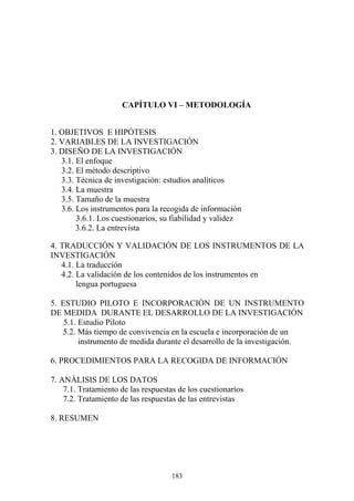 183
CAPÍTULO VI – METODOLOGÍA
1. OBJETIVOS E HIPÓTESIS
2. VARIABLES DE LA INVESTIGACIÓN
3. DISEÑO DE LA INVESTIGACIÓN
3.1. El enfoque
3.2. El método descriptivo
3.3. Técnica de investigación: estudios analíticos
3.4. La muestra
3.5. Tamaño de la muestra
3.6. Los instrumentos para la recogida de información
3.6.1. Los cuestionarios, su fiabilidad y validez
3.6.2. La entrevista
4. TRADUCCIÓN Y VALIDACIÓN DE LOS INSTRUMENTOS DE LA
INVESTIGACIÓN
4.1. La traducción
4.2. La validación de los contenidos de los instrumentos en
lengua portuguesa
5. ESTUDIO PILOTO E INCORPORACIÓN DE UN INSTRUMENTO
DE MEDIDA DURANTE EL DESARROLLO DE LA INVESTIGACIÓN
5.1. Estudio Piloto
5.2. Más tiempo de convivencia en la escuela e incorporación de un
instrumento de medida durante el desarrollo de la investigación.
6. PROCEDIMIENTOS PARA LA RECOGIDA DE INFORMACIÓN
7. ANÁLISIS DE LOS DATOS
7.1. Tratamiento de las respuestas de los cuestionarios
7.2. Tratamiento de las respuestas de las entrevistas
8. RESUMEN
 