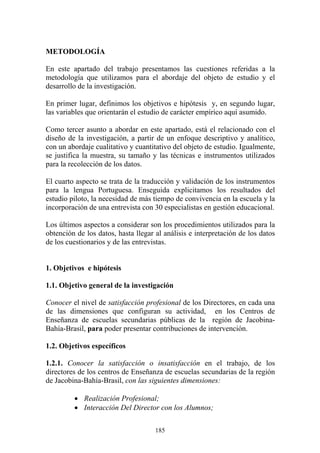 185
METODOLOGÍA
En este apartado del trabajo presentamos las cuestiones referidas a la
metodología que utilizamos para el abordaje del objeto de estudio y el
desarrollo de la investigación.
En primer lugar, definimos los objetivos e hipótesis y, en segundo lugar,
las variables que orientarán el estudio de carácter empírico aquí asumido.
Como tercer asunto a abordar en este apartado, está el relacionado con el
diseño de la investigación, a partir de un enfoque descriptivo y analítico,
con un abordaje cualitativo y cuantitativo del objeto de estudio. Igualmente,
se justifica la muestra, su tamaño y las técnicas e instrumentos utilizados
para la recolección de los datos.
El cuarto aspecto se trata de la traducción y validación de los instrumentos
para la lengua Portuguesa. Enseguida explicitamos los resultados del
estudio piloto, la necesidad de más tiempo de convivencia en la escuela y la
incorporación de una entrevista con 30 especialistas en gestión educacional.
Los últimos aspectos a considerar son los procedimientos utilizados para la
obtención de los datos, hasta llegar al análisis e interpretación de los datos
de los cuestionarios y de las entrevistas.
1. Objetivos e hipótesis
1.1. Objetivo general de la investigación
Conocer el nivel de satisfacción profesional de los Directores, en cada una
de las dimensiones que configuran su actividad, en los Centros de
Enseñanza de escuelas secundarias públicas de la región de Jacobina-
Bahía-Brasil, para poder presentar contribuciones de intervención.
1.2. Objetivos específicos
1.2.1. Conocer la satisfacción o insatisfacción en el trabajo, de los
directores de los centros de Enseñanza de escuelas secundarias de la región
de Jacobina-Bahía-Brasil, con las siguientes dimensiones:
• Realización Profesional;
• Interacción Del Director con los Alumnos;
 