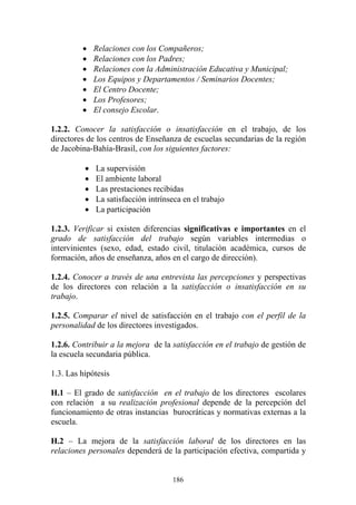 186
• Relaciones con los Compañeros;
• Relaciones con los Padres;
• Relaciones con la Administración Educativa y Municipal;
• Los Equipos y Departamentos / Seminarios Docentes;
• El Centro Docente;
• Los Profesores;
• El consejo Escolar.
1.2.2. Conocer la satisfacción o insatisfacción en el trabajo, de los
directores de los centros de Enseñanza de escuelas secundarias de la región
de Jacobina-Bahía-Brasil, con los siguientes factores:
• La supervisión
• El ambiente laboral
• Las prestaciones recibidas
• La satisfacción intrínseca en el trabajo
• La participación
1.2.3. Verificar si existen diferencias significativas e importantes en el
grado de satisfacción del trabajo según variables intermedias o
intervinientes (sexo, edad, estado civil, titulación académica, cursos de
formación, años de enseñanza, años en el cargo de dirección).
1.2.4. Conocer a través de una entrevista las percepciones y perspectivas
de los directores con relación a la satisfacción o insatisfacción en su
trabajo.
1.2.5. Comparar el nivel de satisfacción en el trabajo con el perfil de la
personalidad de los directores investigados.
1.2.6. Contribuir a la mejora de la satisfacción en el trabajo de gestión de
la escuela secundaria pública.
1.3. Las hipótesis
H.1 – El grado de satisfacción en el trabajo de los directores escolares
con relación a su realización profesional depende de la percepción del
funcionamiento de otras instancias burocráticas y normativas externas a la
escuela.
H.2 – La mejora de la satisfacción laboral de los directores en las
relaciones personales dependerá de la participación efectiva, compartida y
 