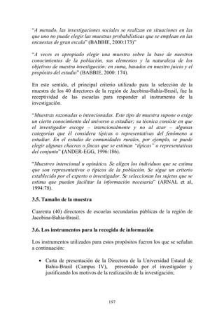 197
“A menudo, las investigaciones sociales se realizan en situaciones en las
que uno no puede elegir las muestras probabilísticas que se emplean en las
encuestas de gran escala” (BABBIE, 2000:173)”
“A veces es apropiado elegir una muestra sobre la base de nuestros
conocimientos de la población, sus elementos y la naturaleza de los
objetivos de nuestra investigación: en suma, basados en nuestro juicio y el
propósito del estudio” (BABBIE, 2000: 174).
En este sentido, el principal criterio utilizado para la selección de la
muestra de los 40 directores de la región de Jacobina-Bahía-Brasil, fue la
receptividad de las escuelas para responder al instrumento de la
investigación.
“Muestras razonadas o intencionadas. Este tipo de muestra supone o exige
un cierto conocimiento del universo a estudiar; su técnica consiste en que
el investigador escoge – intencionalmente y no al azar – algunas
categorías que él considera típicas o representativas del fenómeno a
estudiar. En el estudio de comunidades rurales, por ejemplo, se puede
elegir algunas chacras o fincas que se estiman “típicas” o representativas
del conjunto” (ANDER-EGG, 1996:186).
“Muestreo intencional u opinático. Se eligen los individuos que se estima
que son representativos o típicos de la población. Se sigue un criterio
establecido por el experto o investigador. Se seleccionan los sujetos que se
estima que pueden facilitar la información necesaria” (ARNAL et al,
1994:78).
3.5. Tamaño de la muestra
Cuarenta (40) directores de escuelas secundarias públicas de la región de
Jacobina-Bahía-Brasil.
3.6. Los instrumentos para la recogida de información
Los instrumentos utilizados para estos propósitos fueron los que se señalan
a continuación:
• Carta de presentación de la Directora de la Universidad Estatal de
Bahía-Brasil (Campus IV), presentado por el investigador y
justificando los motivos de la realización de la investigación;
 