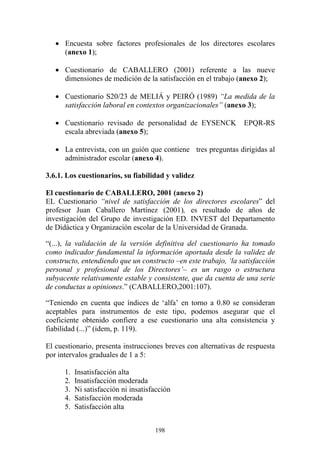 198
• Encuesta sobre factores profesionales de los directores escolares
(anexo 1);
• Cuestionario de CABALLERO (2001) referente a las nueve
dimensiones de medición de la satisfacción en el trabajo (anexo 2);
• Cuestionario S20/23 de MELIÁ y PEIRÓ (1989) “La medida de la
satisfacción laboral en contextos organizacionales” (anexo 3);
• Cuestionario revisado de personalidad de EYSENCK EPQR-RS
escala abreviada (anexo 5);
• La entrevista, con un guión que contiene tres preguntas dirigidas al
administrador escolar (anexo 4).
3.6.1. Los cuestionarios, su fiabilidad y validez
El cuestionario de CABALLERO, 2001 (anexo 2)
EL Cuestionario “nivel de satisfacción de los directores escolares” del
profesor Juan Caballero Martínez (2001), es resultado de años de
investigación del Grupo de investigación ED. INVEST del Departamento
de Didáctica y Organización escolar de la Universidad de Granada.
“(...), la validación de la versión definitiva del cuestionario ha tomado
como indicador fundamental la información aportada desde la validez de
constructo, entendiendo que un constructo –en este trabajo, ‘la satisfacción
personal y profesional de los Directores’– es un rasgo o estructura
subyacente relativamente estable y consistente, que da cuenta de una serie
de conductas u opiniones.” (CABALLERO,2001:107).
“Teniendo en cuenta que índices de ‘alfa’ en torno a 0.80 se consideran
aceptables para instrumentos de este tipo, podemos asegurar que el
coeficiente obtenido confiere a ese cuestionario una alta consistencia y
fiabilidad (...)” (ídem, p. 119).
El cuestionario, presenta instrucciones breves con alternativas de respuesta
por intervalos graduales de 1 a 5:
1. Insatisfacción alta
2. Insatisfacción moderada
3. Ni satisfacción ni insatisfacción
4. Satisfacción moderada
5. Satisfacción alta
 