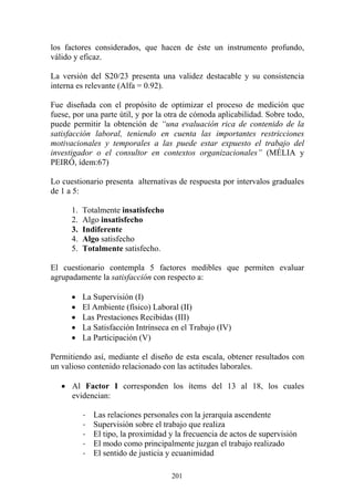 201
los factores considerados, que hacen de éste un instrumento profundo,
válido y eficaz.
La versión del S20/23 presenta una validez destacable y su consistencia
interna es relevante (Alfa = 0.92).
Fue diseñada con el propósito de optimizar el proceso de medición que
fuese, por una parte útil, y por la otra de cómoda aplicabilidad. Sobre todo,
puede permitir la obtención de “una evaluación rica de contenido de la
satisfacción laboral, teniendo en cuenta las importantes restricciones
motivacionales y temporales a las puede estar expuesto el trabajo del
investigador o el consultor en contextos organizacionales” (MÉLIA y
PEIRÓ, ídem:67)
Lo cuestionario presenta alternativas de respuesta por intervalos graduales
de 1 a 5:
1. Totalmente insatisfecho
2. Algo insatisfecho
3. Indiferente
4. Algo satisfecho
5. Totalmente satisfecho.
El cuestionario contempla 5 factores medibles que permiten evaluar
agrupadamente la satisfacción con respecto a:
• La Supervisión (I)
• El Ambiente (físico) Laboral (II)
• Las Prestaciones Recibidas (III)
• La Satisfacción Intrínseca en el Trabajo (IV)
• La Participación (V)
Permitiendo así, mediante el diseño de esta escala, obtener resultados con
un valioso contenido relacionado con las actitudes laborales.
• Al Factor I corresponden los ítems del 13 al 18, los cuales
evidencian:
- Las relaciones personales con la jerarquía ascendente
- Supervisión sobre el trabajo que realiza
- El tipo, la proximidad y la frecuencia de actos de supervisión
- El modo como principalmente juzgan el trabajo realizado
- El sentido de justicia y ecuanimidad
 
