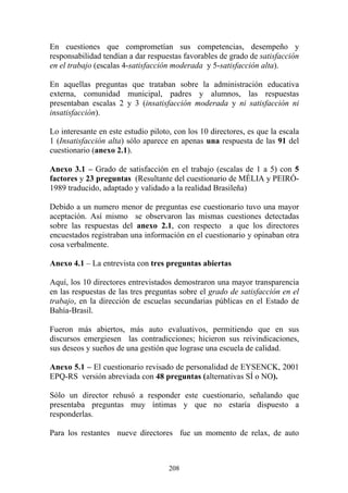 208
En cuestiones que comprometían sus competencias, desempeño y
responsabilidad tendían a dar respuestas favorables de grado de satisfacción
en el trabajo (escalas 4-satisfacción moderada y 5-satisfacción alta).
En aquellas preguntas que trataban sobre la administración educativa
externa, comunidad municipal, padres y alumnos, las respuestas
presentaban escalas 2 y 3 (insatisfacción moderada y ni satisfacción ni
insatisfacción).
Lo interesante en este estudio piloto, con los 10 directores, es que la escala
1 (Insatisfacción alta) sólo aparece en apenas una respuesta de las 91 del
cuestionario (anexo 2.1).
Anexo 3.1 – Grado de satisfacción en el trabajo (escalas de 1 a 5) con 5
factores y 23 preguntas (Resultante del cuestionario de MÉLIA y PEIRÓ-
1989 traducido, adaptado y validado a la realidad Brasileña)
Debido a un numero menor de preguntas ese cuestionario tuvo una mayor
aceptación. Así mismo se observaron las mismas cuestiones detectadas
sobre las respuestas del anexo 2.1, con respecto a que los directores
encuestados registraban una información en el cuestionario y opinaban otra
cosa verbalmente.
Anexo 4.1 – La entrevista con tres preguntas abiertas
Aquí, los 10 directores entrevistados demostraron una mayor transparencia
en las respuestas de las tres preguntas sobre el grado de satisfacción en el
trabajo, en la dirección de escuelas secundarias públicas en el Estado de
Bahía-Brasil.
Fueron más abiertos, más auto evaluativos, permitiendo que en sus
discursos emergiesen las contradicciones; hicieron sus reivindicaciones,
sus deseos y sueños de una gestión que lograse una escuela de calidad.
Anexo 5.1 – El cuestionario revisado de personalidad de EYSENCK, 2001
EPQ-RS versión abreviada con 48 preguntas (alternativas SÍ o NO).
Sólo un director rehusó a responder este cuestionario, señalando que
presentaba preguntas muy íntimas y que no estaría dispuesto a
responderlas.
Para los restantes nueve directores fue un momento de relax, de auto
 