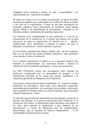 21
ciudadano activo (respectiva historia de vida y personalidad) y las
especificidades del contexto de su trabajo.
De hecho, la satisfacción en el trabajo ha construido un tópico de interés
creciente para aquellos que se preocupan de la calidad de vida en el trabajo
y del éxito de la organización. A pesar de una gran acumulación de
resultados empíricos, pocas afirmaciones de naturaleza causal pueden
hacerse, debido a las metodologías de investigación utilizadas en los
diferentes estudios, normalmente de naturaleza transversal.
Las relaciones más fundamentadas se han establecido a nivel de las
consecuencias de la satisfacción en el trabajo, que parecen ser de gran
relevancia, sea para la organización, en términos de la eficacia,
productividad, clima, absentismo y renuncia al trabajo, sea para el
trabajador, en términos de salud y bienestar, en general.
En este sentido, conseguir aliar trabajo y familia, más que una exigencia,
debe ser un derecho que pueda posibilitar beneficios, tanto personales
como sociales e incluso, económicos.
En el contexto educacional, el dinero no es el principal refuerzo para
mantener el comportamiento. Los individuos tienden a destacar la
satisfacción de las necesidades psicológicas, frente a las económicas.
En 1994, CINAGLIA realizó una investigación sobre actitudes de
profesores, concluyendo que la oportunidad de progreso y las
satisfacciones derivadas de los cargos que ejercen, contribuyen a la
satisfacción general de los trabajadores de la educación.
Las personas cultivan todavía motivos importantes en relación al trabajo,
destacando los psicológicos, tales como: auto realización; progresión;
oportunidad para actualizarse; ser reconocido; tener prestigio; tener poder;
tener seguridad. No obstante, parece ser mayor la premisa que las personas
trabajan solamente por dinero.
El status del cargo de director educacional, que dar prestigio y poder por el
ejercicio del liderazgo en el proceso educacional, debe influenciar en la
satisfacción del trabajo. La libertad para tomar decisiones; para influir en
los otros; para controlar la organización y para disponer de las
informaciones, es fuente de satisfacción para los administradores
educacionales, que no disponen de salarios compensatorios ni de
oportunidades de promoción en la carrera.
 