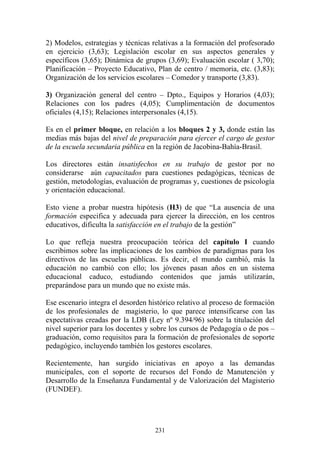 231
2) Modelos, estrategias y técnicas relativas a la formación del profesorado
en ejercicio (3,63); Legislación escolar en sus aspectos generales y
específicos (3,65); Dinámica de grupos (3,69); Evaluación escolar ( 3,70);
Planificación – Proyecto Educativo, Plan de centro / memoria, etc. (3,83);
Organización de los servicios escolares – Comedor y transporte (3,83).
3) Organización general del centro – Dpto., Equipos y Horarios (4,03);
Relaciones con los padres (4,05); Cumplimentación de documentos
oficiales (4,15); Relaciones interpersonales (4,15).
Es en el primer bloque, en relación a los bloques 2 y 3, donde están las
medias más bajas del nivel de preparación para ejercer el cargo de gestor
de la escuela secundaria pública en la región de Jacobina-Bahía-Brasil.
Los directores están insatisfechos en su trabajo de gestor por no
considerarse aún capacitados para cuestiones pedagógicas, técnicas de
gestión, metodologías, evaluación de programas y, cuestiones de psicología
y orientación educacional.
Esto viene a probar nuestra hipótesis (H3) de que “La ausencia de una
formación especifica y adecuada para ejercer la dirección, en los centros
educativos, dificulta la satisfacción en el trabajo de la gestión”
Lo que refleja nuestra preocupación teórica del capítulo I cuando
escribimos sobre las implicaciones de los cambios de paradigmas para los
directivos de las escuelas públicas. Es decir, el mundo cambió, más la
educación no cambió con ello; los jóvenes pasan años en un sistema
educacional caduco, estudiando contenidos que jamás utilizarán,
preparándose para un mundo que no existe más.
Ese escenario integra el desorden histórico relativo al proceso de formación
de los profesionales de magisterio, lo que parece intensificarse con las
expectativas creadas por la LDB (Ley nº 9.394/96) sobre la titulación del
nivel superior para los docentes y sobre los cursos de Pedagogía o de pos –
graduación, como requisitos para la formación de profesionales de soporte
pedagógico, incluyendo también los gestores escolares.
Recientemente, han surgido iniciativas en apoyo a las demandas
municipales, con el soporte de recursos del Fondo de Manutención y
Desarrollo de la Enseñanza Fundamental y de Valorización del Magisterio
(FUNDEF).
 